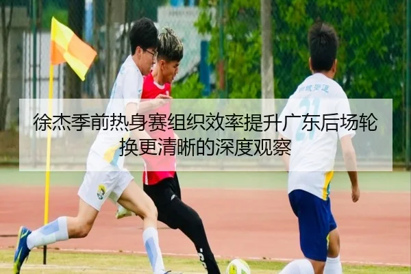徐杰季前热身赛组织效率提升广东后场轮换更清晰的深度观察（BAJIE SPORTS）