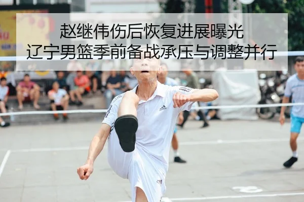 赵继伟伤后恢复进展曝光 辽宁男篮季前备战承压与调整并行（BAJIE SPORTS）